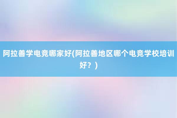 阿拉善学电竞哪家好(阿拉善地区哪个电竞学校培训好？)