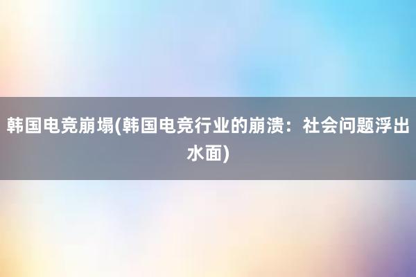 韩国电竞崩塌(韩国电竞行业的崩溃：社会问题浮出水面)