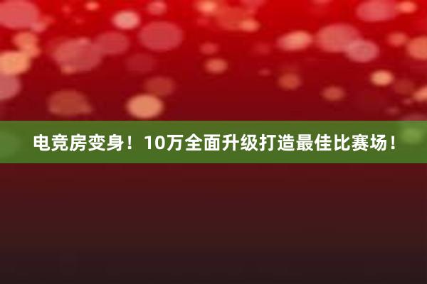 电竞房变身！10万全面升级打造最佳比赛场！