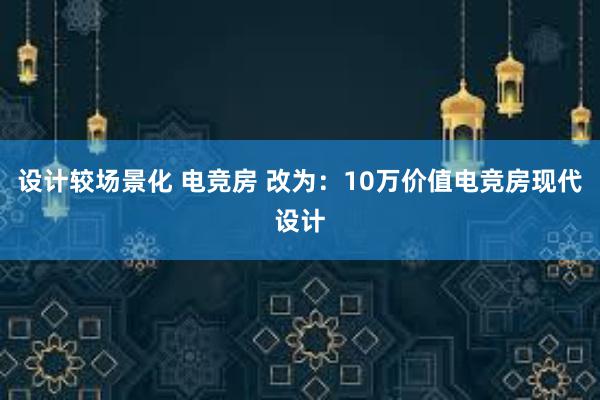 设计较场景化 电竞房 改为：10万价值电竞房现代设计