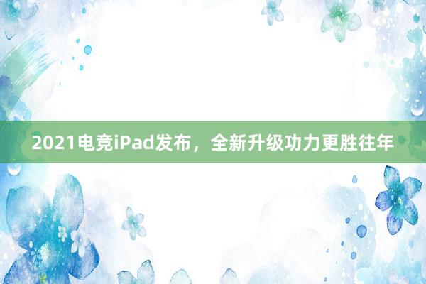 2021电竞iPad发布，全新升级功力更胜往年