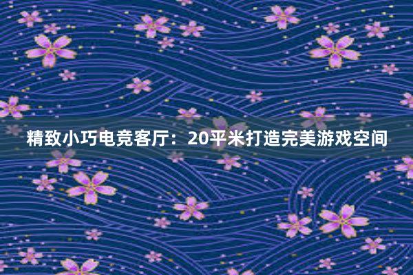 精致小巧电竞客厅：20平米打造完美游戏空间