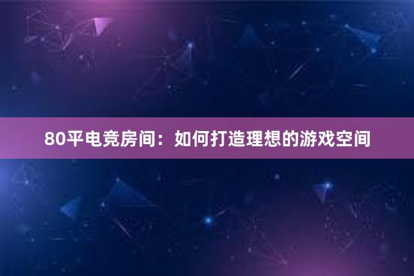 80平电竞房间：如何打造理想的游戏空间