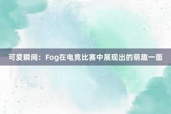 可爱瞬间：Fog在电竞比赛中展现出的萌趣一面