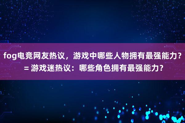 fog电竞网友热议，游戏中哪些人物拥有最强能力？ = 游戏迷热议：哪些角色拥有最强能力？