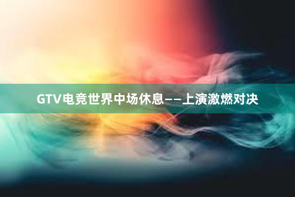 GTV电竞世界中场休息——上演激燃对决