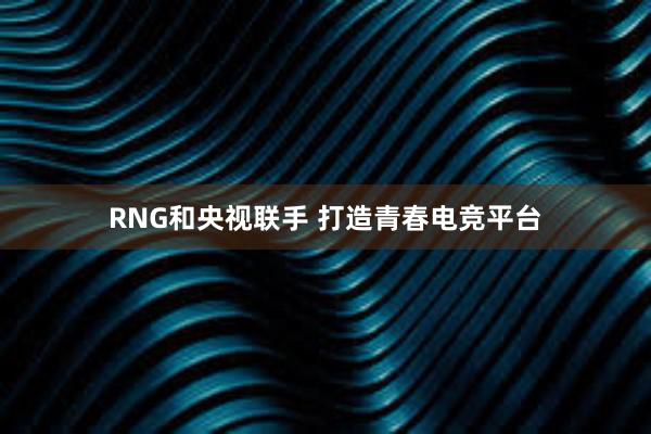 RNG和央视联手 打造青春电竞平台