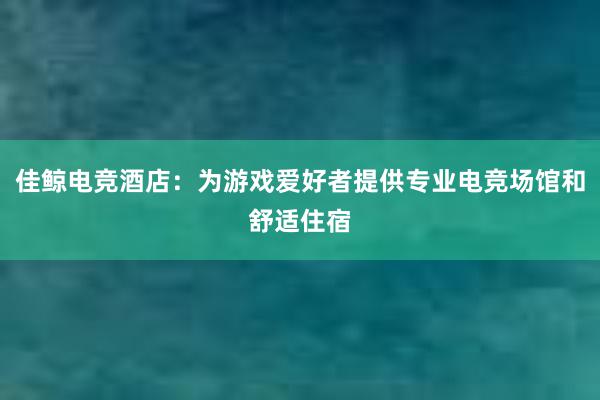 佳鲸电竞酒店：为游戏爱好者提供专业电竞场馆和舒适住宿