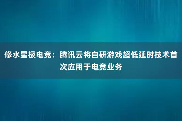 修水星极电竞：腾讯云将自研游戏超低延时技术首次应用于电竞业务