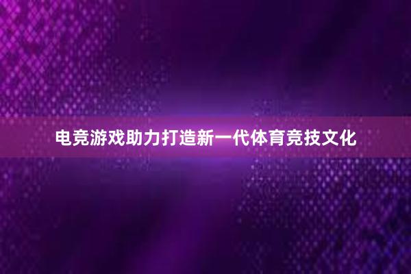 电竞游戏助力打造新一代体育竞技文化