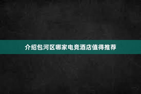 介绍包河区哪家电竞酒店值得推荐