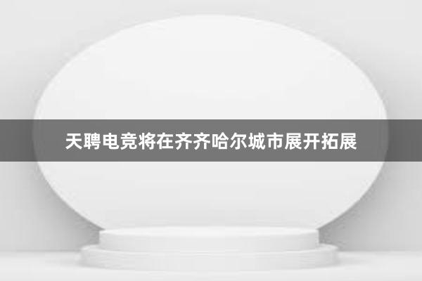 天聘电竞将在齐齐哈尔城市展开拓展