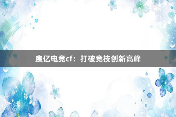 宸亿电竞cf：打破竞技创新高峰