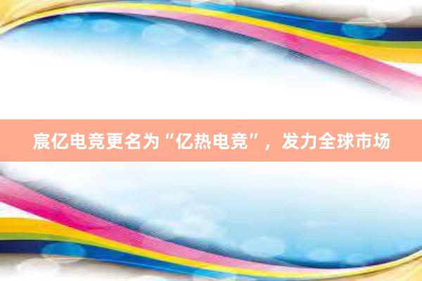 宸亿电竞更名为“亿热电竞”，发力全球市场