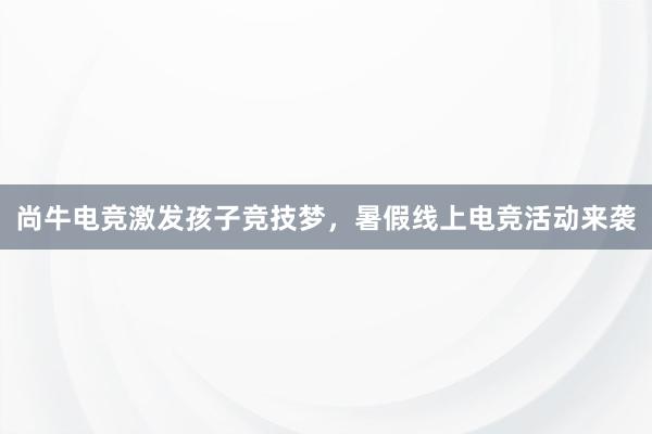 尚牛电竞激发孩子竞技梦，暑假线上电竞活动来袭