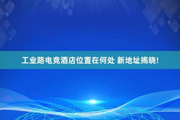 工业路电竞酒店位置在何处 新地址揭晓!