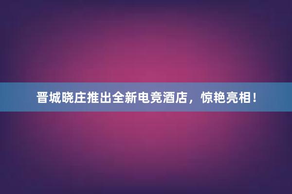 晋城晓庄推出全新电竞酒店，惊艳亮相！