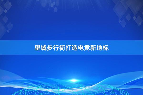 望城步行街打造电竞新地标