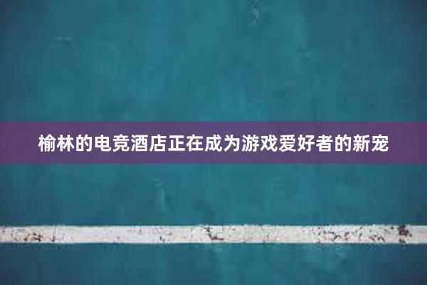 榆林的电竞酒店正在成为游戏爱好者的新宠