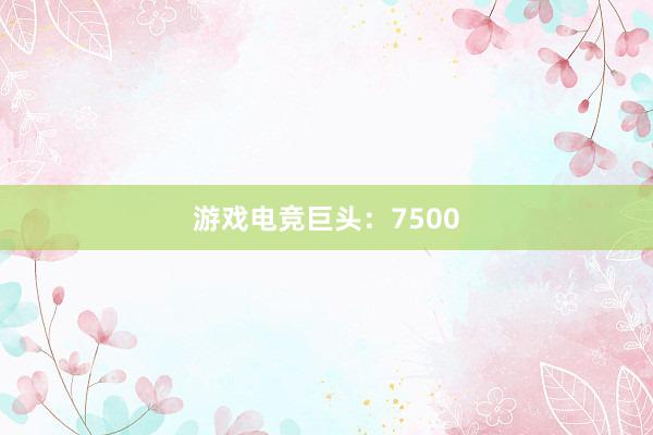 游戏电竞巨头：7500