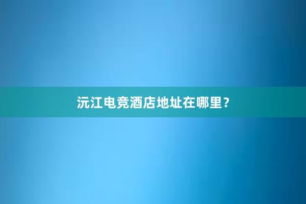 沅江电竞酒店地址在哪里？