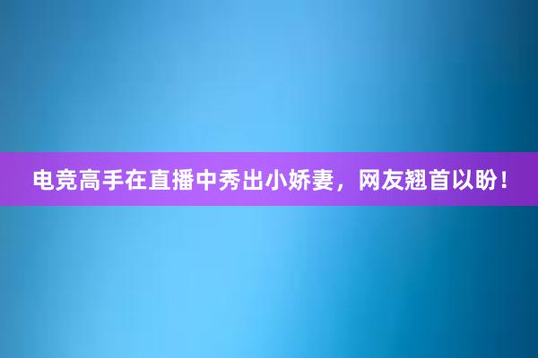 电竞高手在直播中秀出小娇妻，网友翘首以盼！