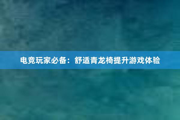 电竞玩家必备：舒适青龙椅提升游戏体验