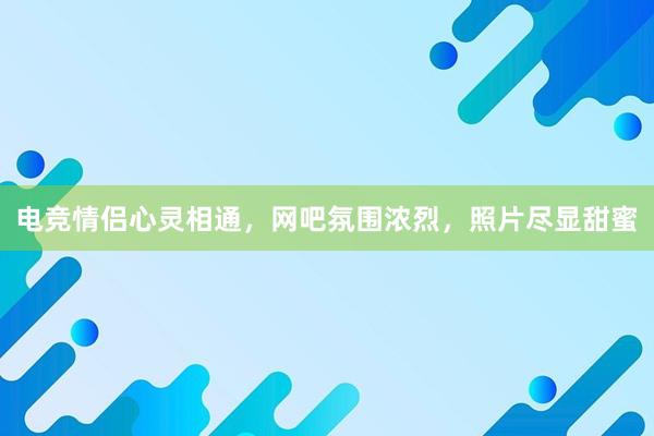 电竞情侣心灵相通，网吧氛围浓烈，照片尽显甜蜜