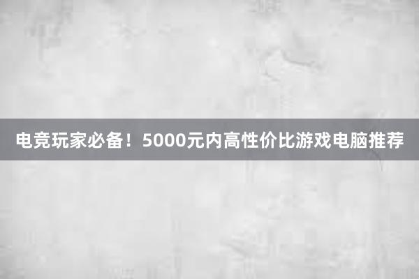 电竞玩家必备！5000元内高性价比游戏电脑推荐