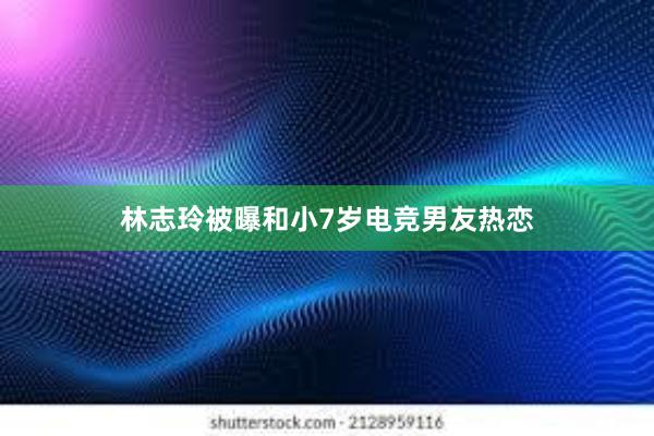 林志玲被曝和小7岁电竞男友热恋