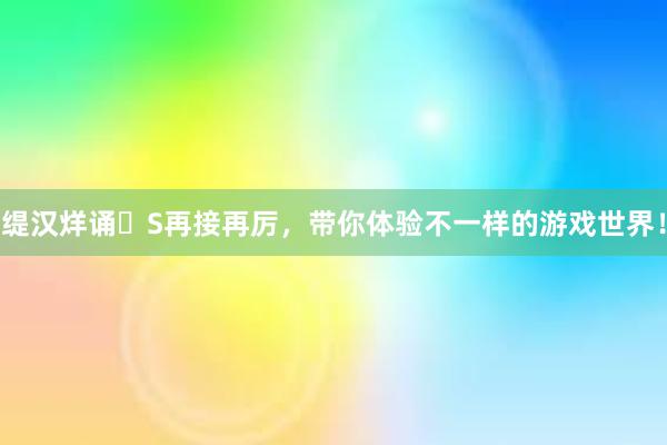 缇汉烊诵S再接再厉，带你体验不一样的游戏世界！