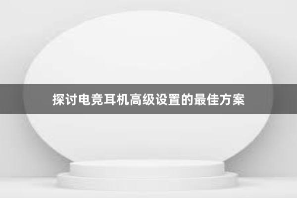 探讨电竞耳机高级设置的最佳方案