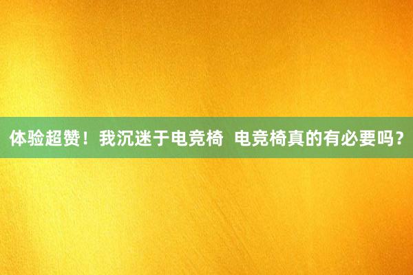 体验超赞！我沉迷于电竞椅  电竞椅真的有必要吗？