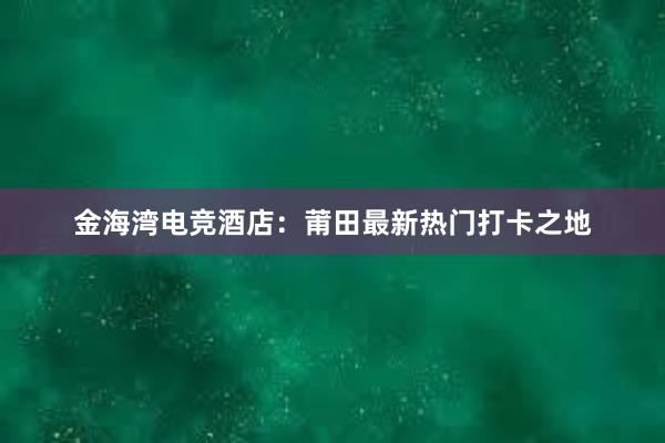 金海湾电竞酒店：莆田最新热门打卡之地