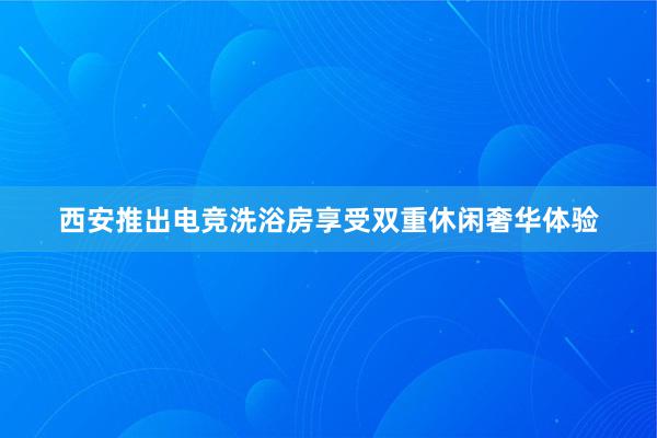 西安推出电竞洗浴房享受双重休闲奢华体验