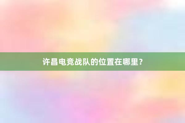 许昌电竞战队的位置在哪里？