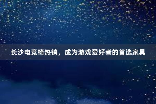 长沙电竞椅热销，成为游戏爱好者的首选家具