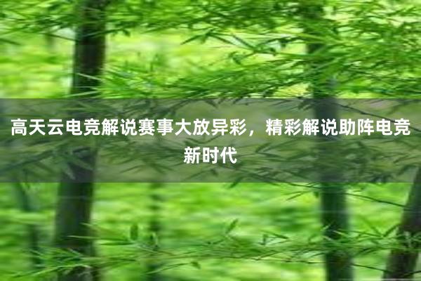 高天云电竞解说赛事大放异彩，精彩解说助阵电竞新时代