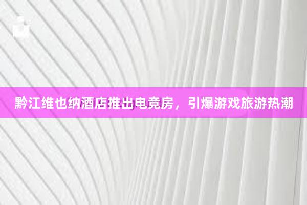 黔江维也纳酒店推出电竞房，引爆游戏旅游热潮